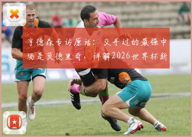 亨德森专访原话:交手过的最强中场是莫德里奇,详解2026世界杯新规及个人备战策略