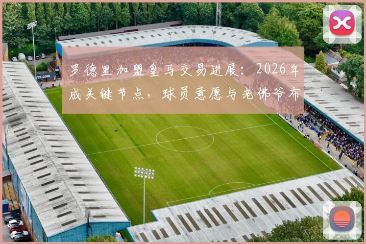 罗德里加盟皇马交易进展：2026年成关键节点，球员意愿与老佛爷布局深度解析