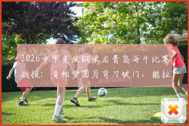 2026中甲重庆铜梁龙青岛海牛比赛战报:肯帕努圆月弯刀破门,能拉小提琴的左脚引热议