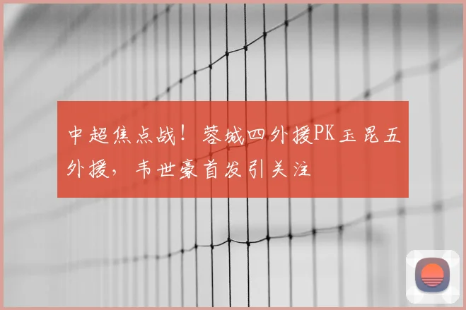 中超焦点战!蓉城四外援PK玉昆五外援,韦世豪首发引关注