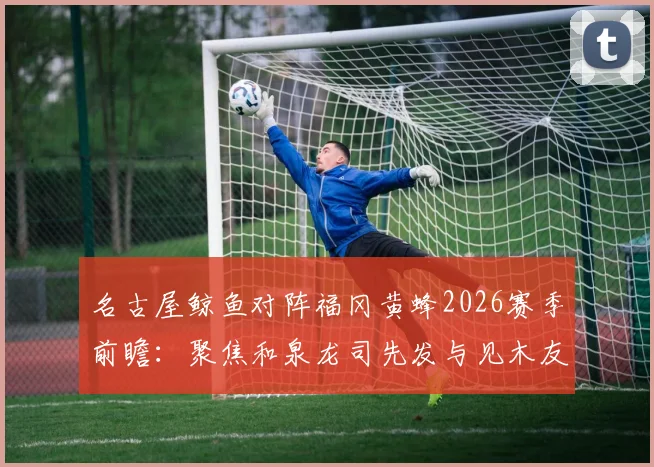 名古屋鲸鱼对阵福冈黄蜂2026赛季前瞻：聚焦和泉龙司先发与见木友哉角色，附历史交锋与阵容深度解析