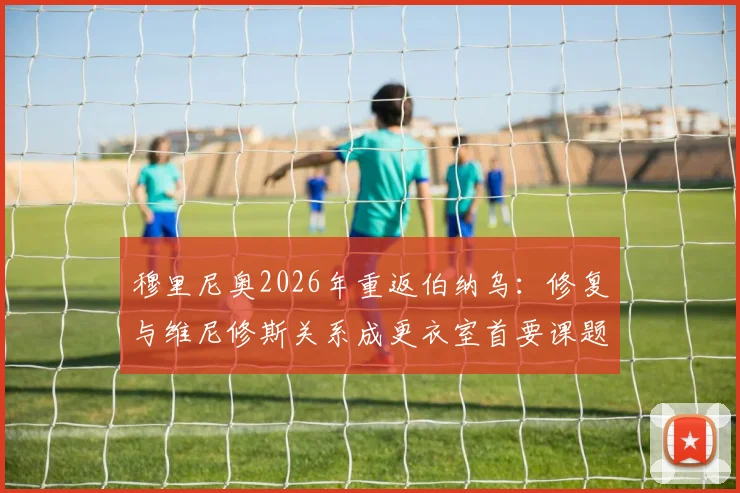 穆里尼奥2026年重返伯纳乌：修复与维尼修斯关系成更衣室首要课题，老帅面临全新挑战