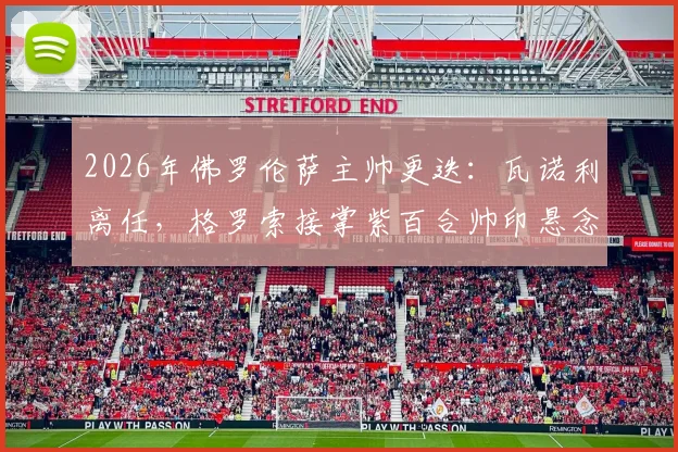 2026年佛罗伦萨主帅更迭:瓦诺利离任,格罗索接掌紫百合帅印悬念与前景分析