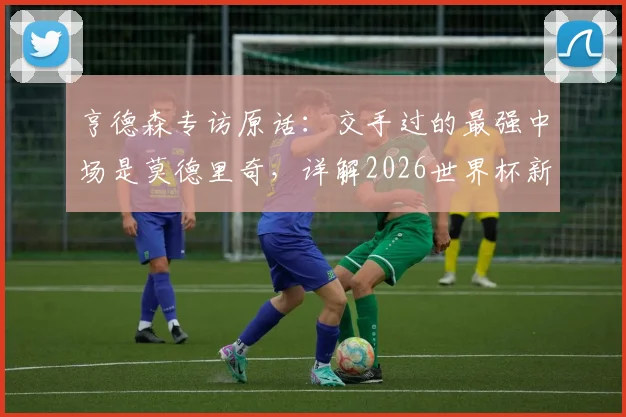 亨德森专访原话:交手过的最强中场是莫德里奇,详解2026世界杯新规及个人备战策略