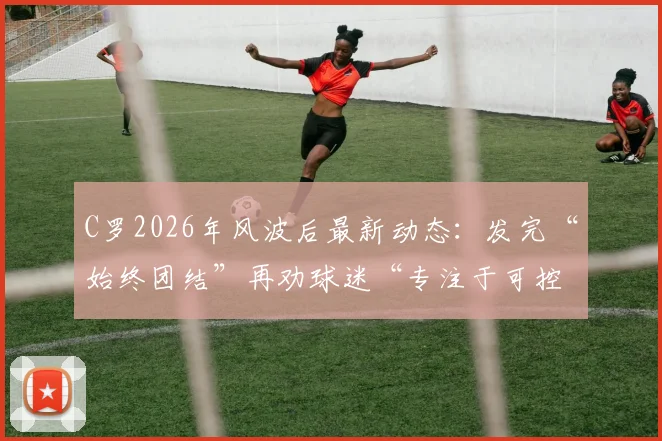 C罗2026年风波后最新动态:发完“始终团结”再劝球迷“专注于可控之事”,他究竟想表达什么?