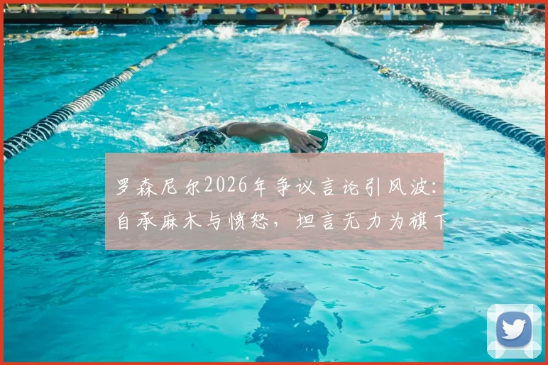 罗森尼尔2026年争议言论引风波：自承麻木与愤怒，坦言无力为旗下球员辩解