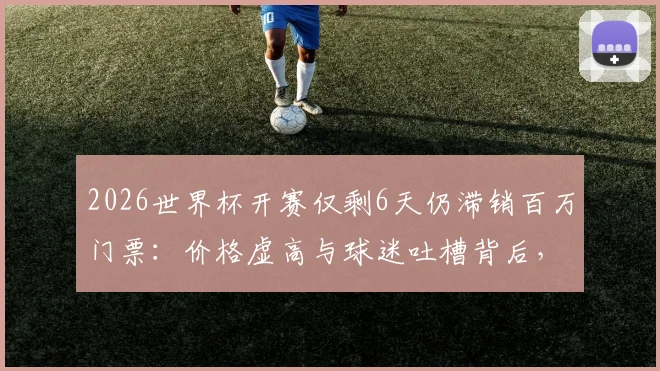 2026世界杯开赛仅剩6天仍滞销百万门票：价格虚高与球迷吐槽背后，附最后时刻购票实用指南