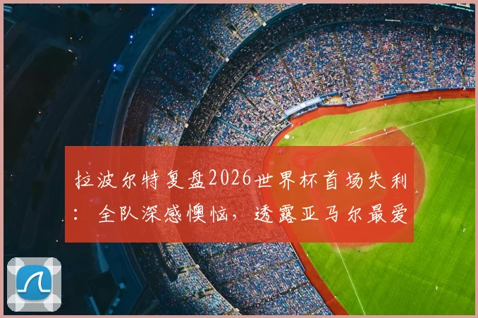 拉波尔特复盘2026世界杯首场失利：全队深感懊恼，透露亚马尔最爱调侃他，西班牙更衣室关系引关注