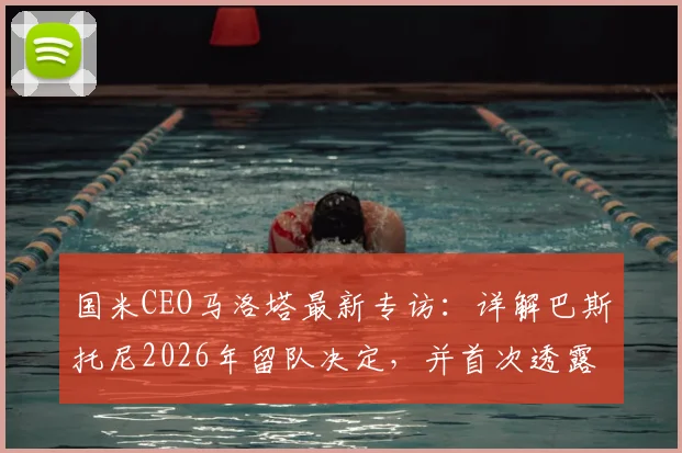 国米CEO马洛塔最新专访:详解巴斯托尼2026年留队决定,并首次透露当年曾属意阿莱格里执教的幕后原因