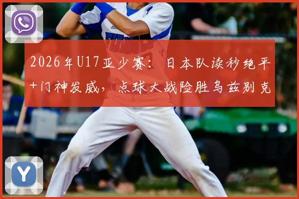 2026年U17亚少赛:日本队读秒绝平+门神发威,点球大战险胜乌兹别克斯坦晋级决赛