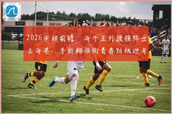 2026中超前瞻:海牛五外援强阵出击海港,李新翔领衔青春防线迎考验,首发战术深度解析