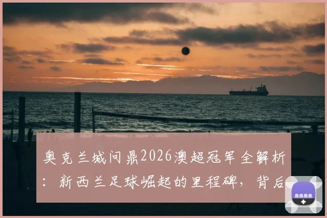 奥克兰城问鼎2026澳超冠军全解析：新西兰足球崛起的里程碑，背后故事与未来影响