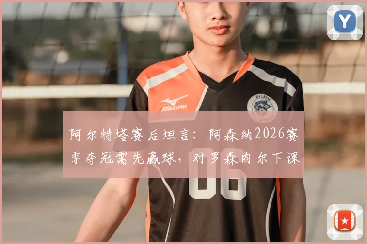 阿尔特塔赛后坦言:阿森纳2026赛季夺冠需先赢球,对罗森内尔下课表示遗憾与惋惜