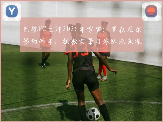 巴黎FC主帅2026年官宣：罗森尼尔签约两年，执教前景与球队未来深度解析